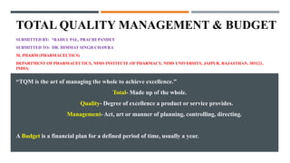 TOTAL QUALITY MANAGEMENT & BUDGET
SUBMITTED BY: *RAHUL PAL, PRACHI PANDEY
SUBMITTED TO: DR. HIMMAT SINGH CHAWRA
M. PHARM (PHARMACEUTICS)
DEPARTMENT OF PHARMACEUTICS, NIMS INSTITUTE OF PHARMACY, NIMS UNIVERSITY, JAIPUR, RAJASTHAN, 303121,
INDIA.
“TQM is the art of managing the whole to achieve excellence.”
Total- Made up of the whole.
Quality- Degree of excellence a product or service provides.
Management- Act, art or manner of planning, controlling, directing.
A Budget is a financial plan for a defined period of time, usually a year.
 