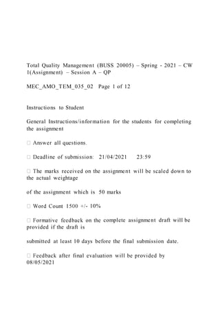 Total Quality Management (BUSS 20005) – Spring - 2021 – CW
1(Assignment) – Session A – QP
MEC_AMO_TEM_035_02 Page 1 of 12
Instructions to Student
General Instructions/information for the students for completing
the assignment
the actual weightage
of the assignment which is 50 marks
- 10%
complete assignment draft will be
provided if the draft is
submitted at least 10 days before the final submission date.
08/05/2021
 