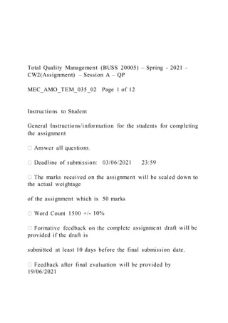 Total Quality Management (BUSS 20005) – Spring - 2021 –
CW2(Assignment) – Session A – QP
MEC_AMO_TEM_035_02 Page 1 of 12
Instructions to Student
General Instructions/information for the students for completing
the assignment
the actual weightage
of the assignment which is 50 marks
- 10%
complete assignment draft will be
provided if the draft is
submitted at least 10 days before the final submission date.
19/06/2021
 