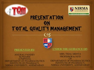 PRESENTATION
ON
TOTAL QUALITY MANAGEMENT
PRESENTED BY:
ANURAG PANDEY
M.PHARM
(17MPH101)
DEPARTMENT OF PHARMACEUTICS
INSTITUTE OF PHARMACY,
NIRMA UNIVERISTY, AHEMDABAD
UNDER THE GUIDANCE OF:
MRS. TEJAL MEHTA
PROFESSOR & HOD
OF
DEPARTMENT OF PHARMACEUTICS
INSTITUTE OF PHARMACY,
NIRMA UNIVERISTY, AHEMDABAD
 
