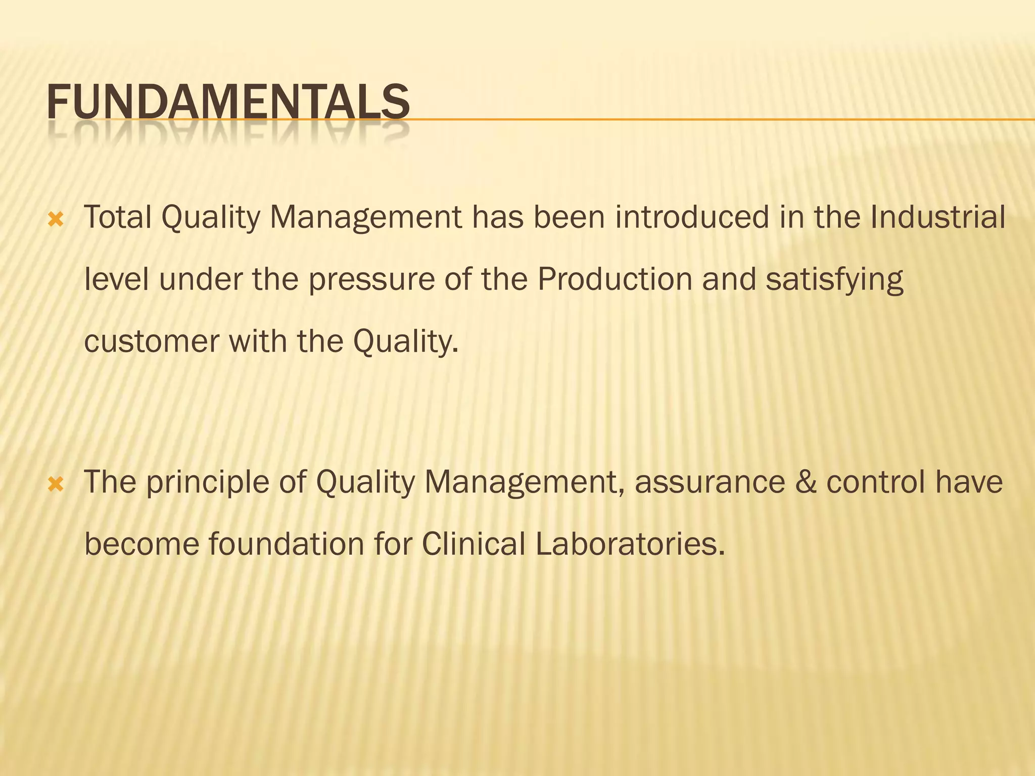 FUNDAMENTALS
 Total Quality Management has been introduced in the Industrial
level under the pressure of the Production and satisfying
customer with the Quality.
 The principle of Quality Management, assurance & control have
become foundation for Clinical Laboratories.
 