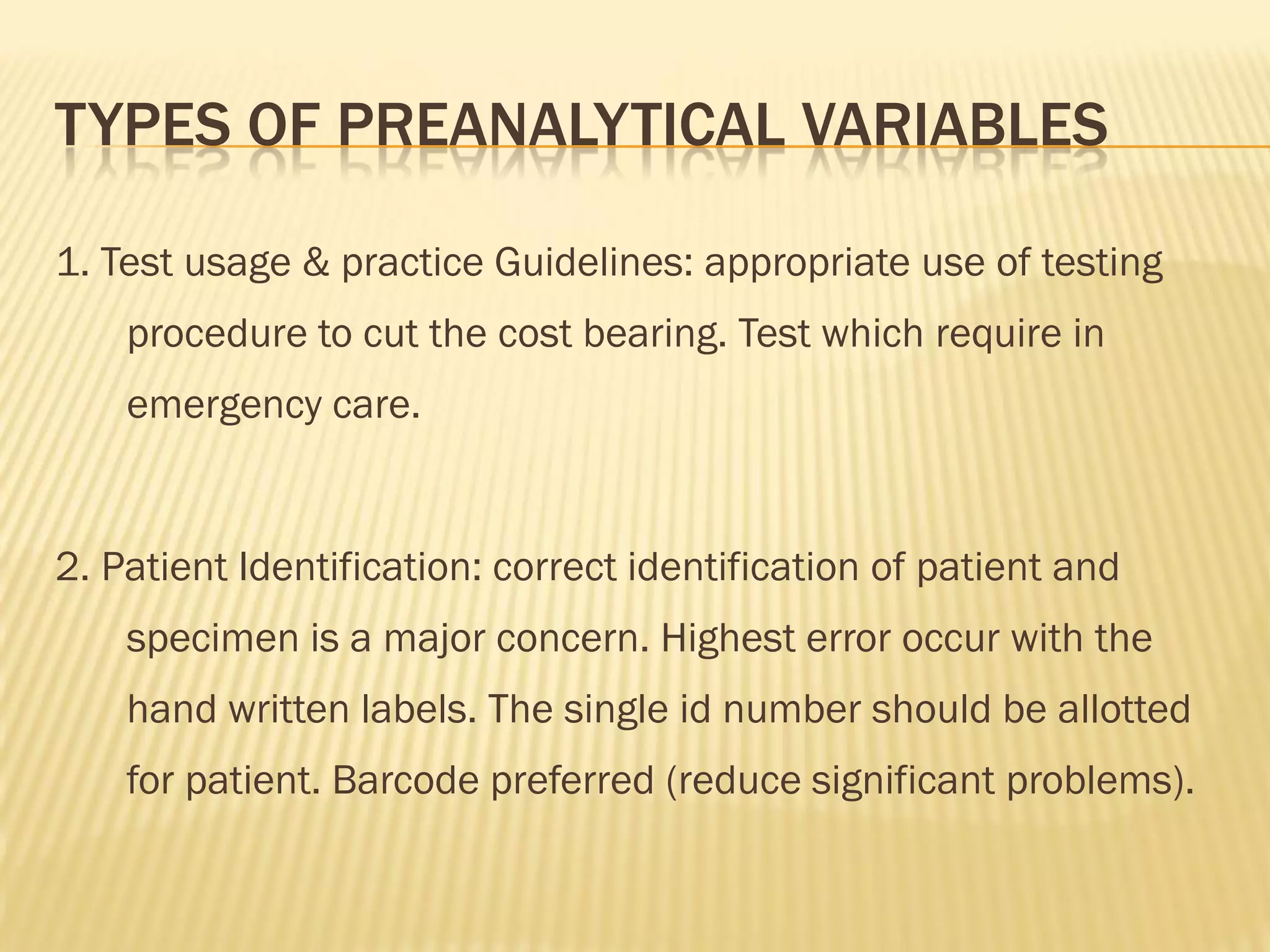 TYPES OF PREANALYTICAL VARIABLES
1. Test usage & practice Guidelines: appropriate use of testing
procedure to cut the cost bearing. Test which require in
emergency care.
2. Patient Identification: correct identification of patient and
specimen is a major concern. Highest error occur with the
hand written labels. The single id number should be allotted
for patient. Barcode preferred (reduce significant problems).
 
