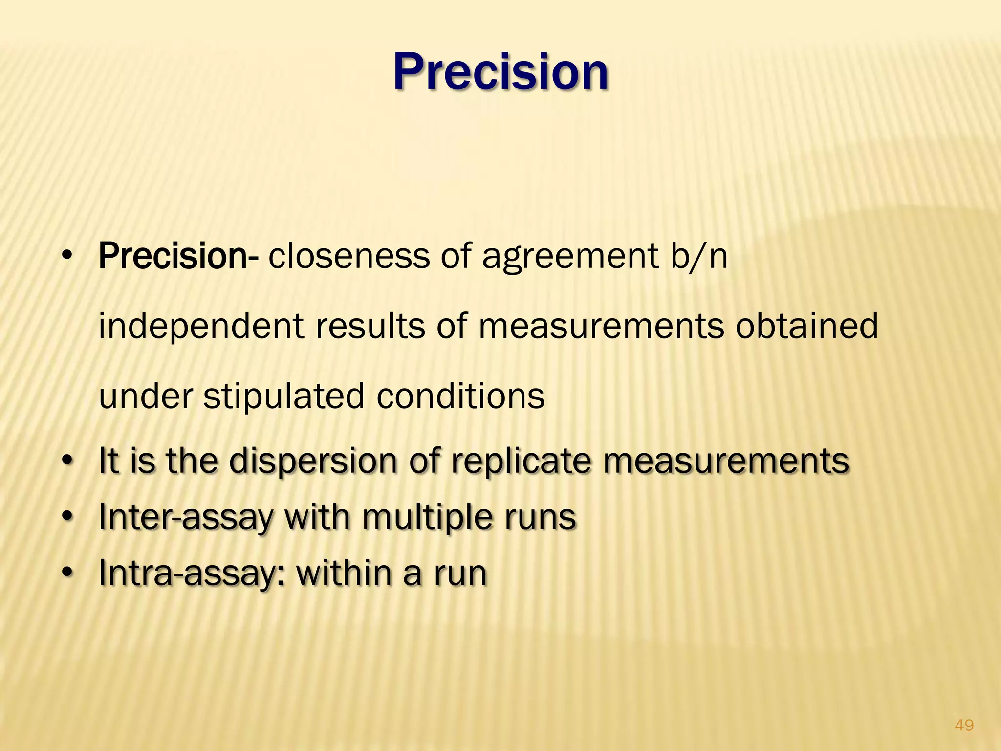 Precision
• Precision- closeness of agreement b/n
independent results of measurements obtained
under stipulated conditions
• It is the dispersion of replicate measurements
• Inter-assay with multiple runs
• Intra-assay: within a run
49
 