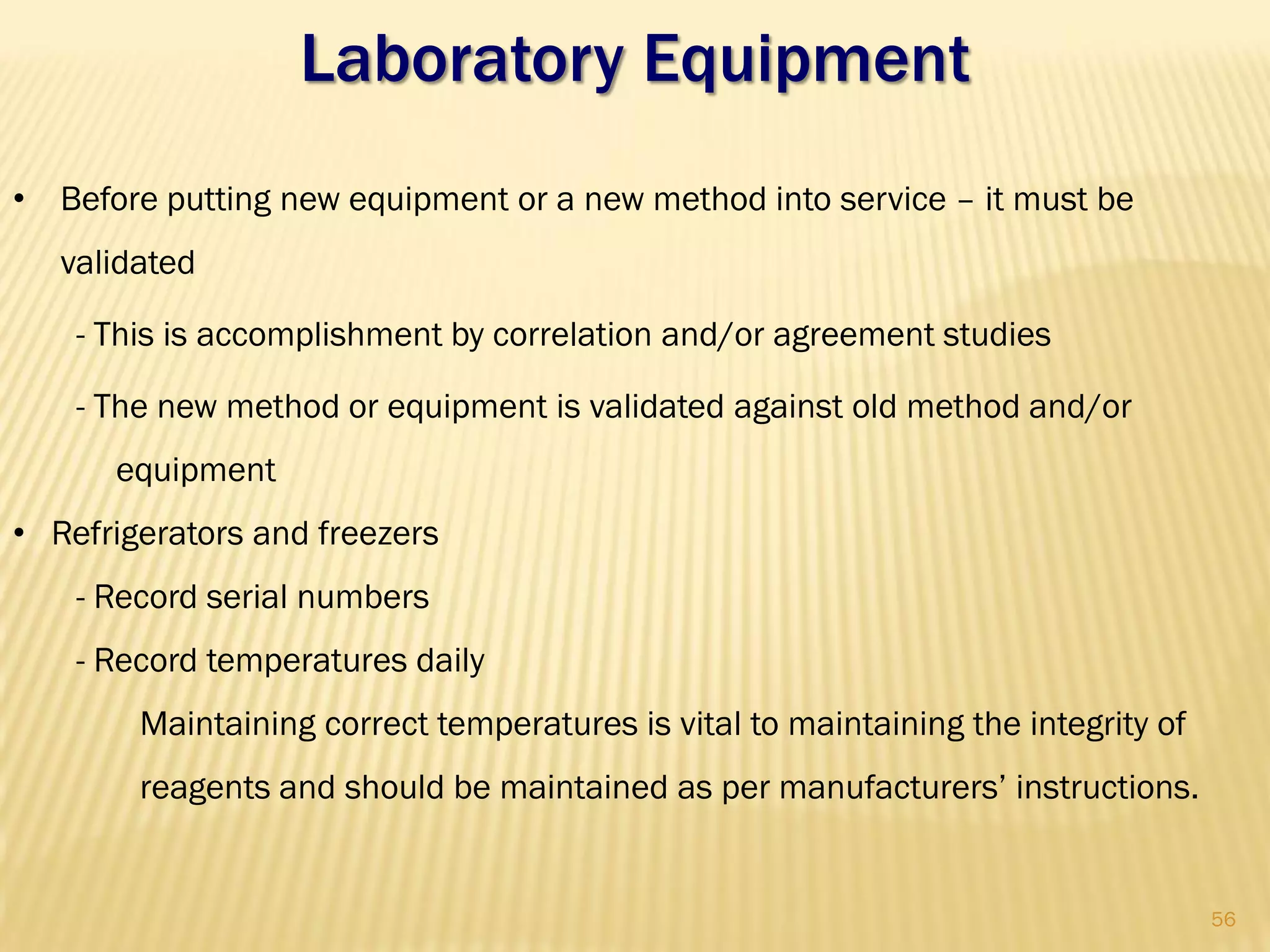 Laboratory Equipment
• Before putting new equipment or a new method into service – it must be
validated
- This is accomplishment by correlation and/or agreement studies
- The new method or equipment is validated against old method and/or
equipment
• Refrigerators and freezers
- Record serial numbers
- Record temperatures daily
Maintaining correct temperatures is vital to maintaining the integrity of
reagents and should be maintained as per manufacturers‟ instructions.
56
 