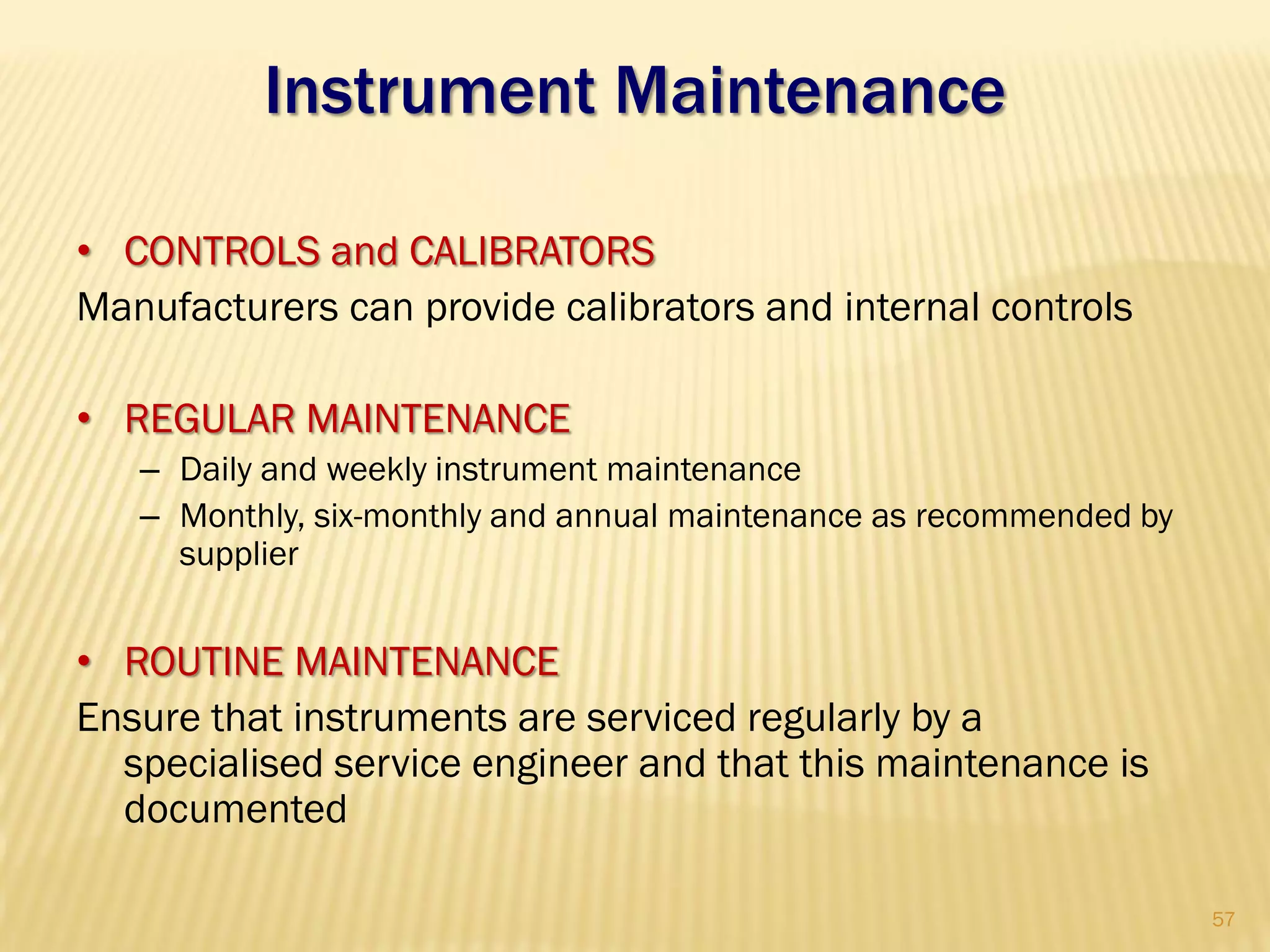 Instrument Maintenance
• CONTROLS and CALIBRATORS
Manufacturers can provide calibrators and internal controls
• REGULAR MAINTENANCE
– Daily and weekly instrument maintenance
– Monthly, six-monthly and annual maintenance as recommended by
supplier
• ROUTINE MAINTENANCE
Ensure that instruments are serviced regularly by a
specialised service engineer and that this maintenance is
documented
57
 