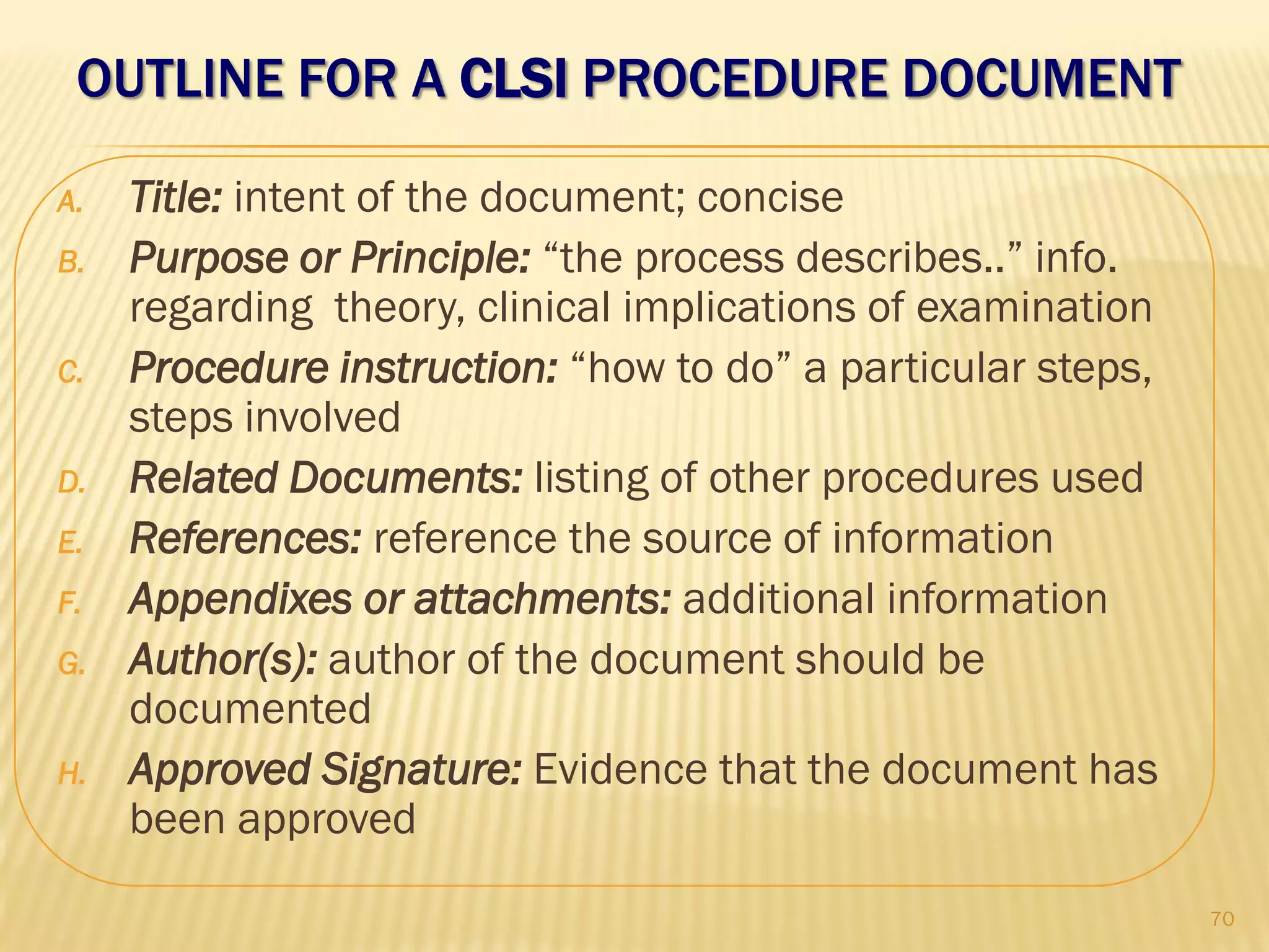 OUTLINE FOR A CLSI PROCEDURE DOCUMENT
A. Title: intent of the document; concise
B. Purpose or Principle: “the process describes..” info.
regarding theory, clinical implications of examination
C. Procedure instruction: “how to do” a particular steps,
steps involved
D. Related Documents: listing of other procedures used
E. References: reference the source of information
F. Appendixes or attachments: additional information
G. Author(s): author of the document should be
documented
H. Approved Signature: Evidence that the document has
been approved
70
 