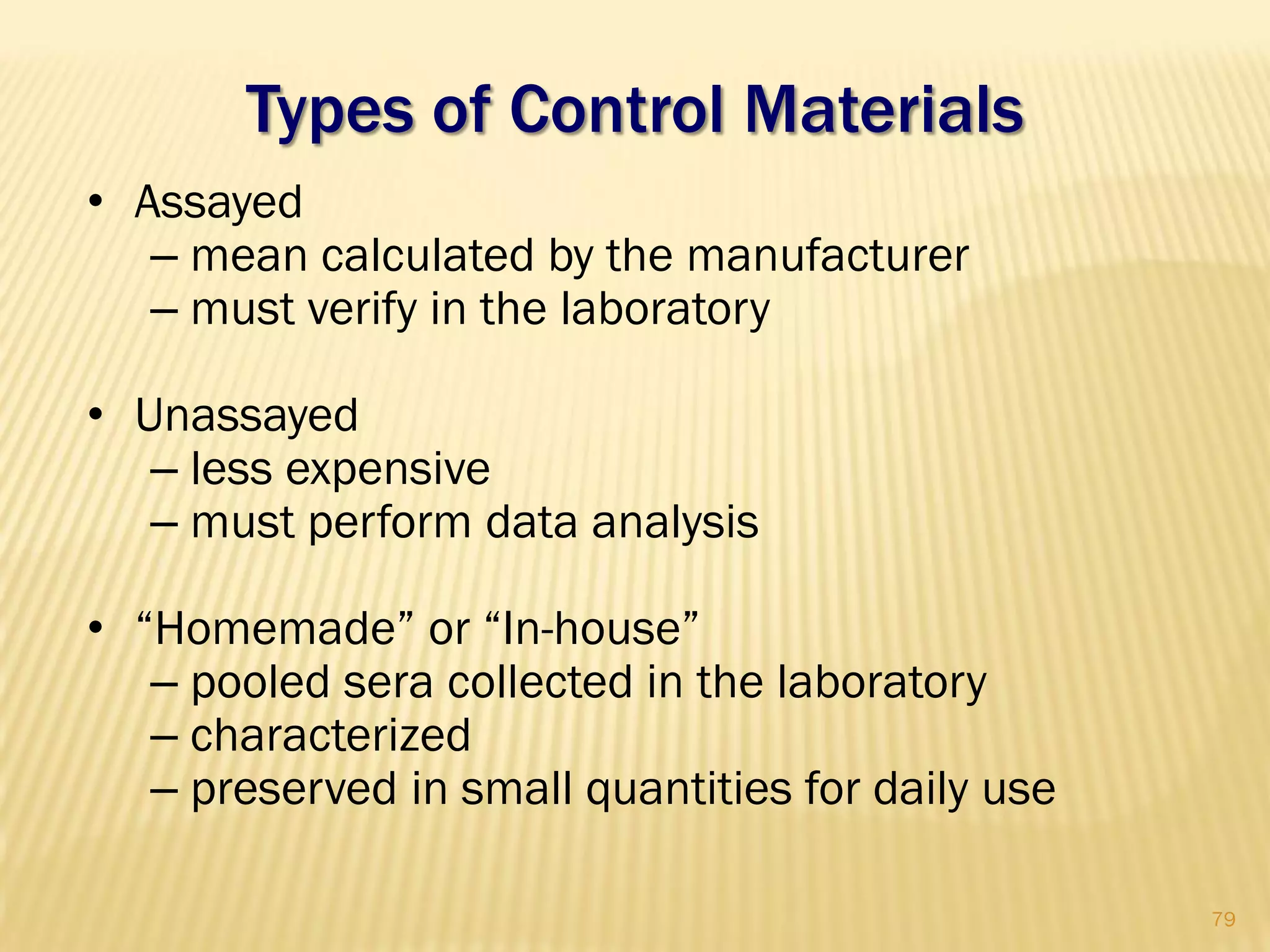 Types of Control Materials
• Assayed
– mean calculated by the manufacturer
– must verify in the laboratory
• Unassayed
– less expensive
– must perform data analysis
• “Homemade” or “In-house”
– pooled sera collected in the laboratory
– characterized
– preserved in small quantities for daily use
79
 