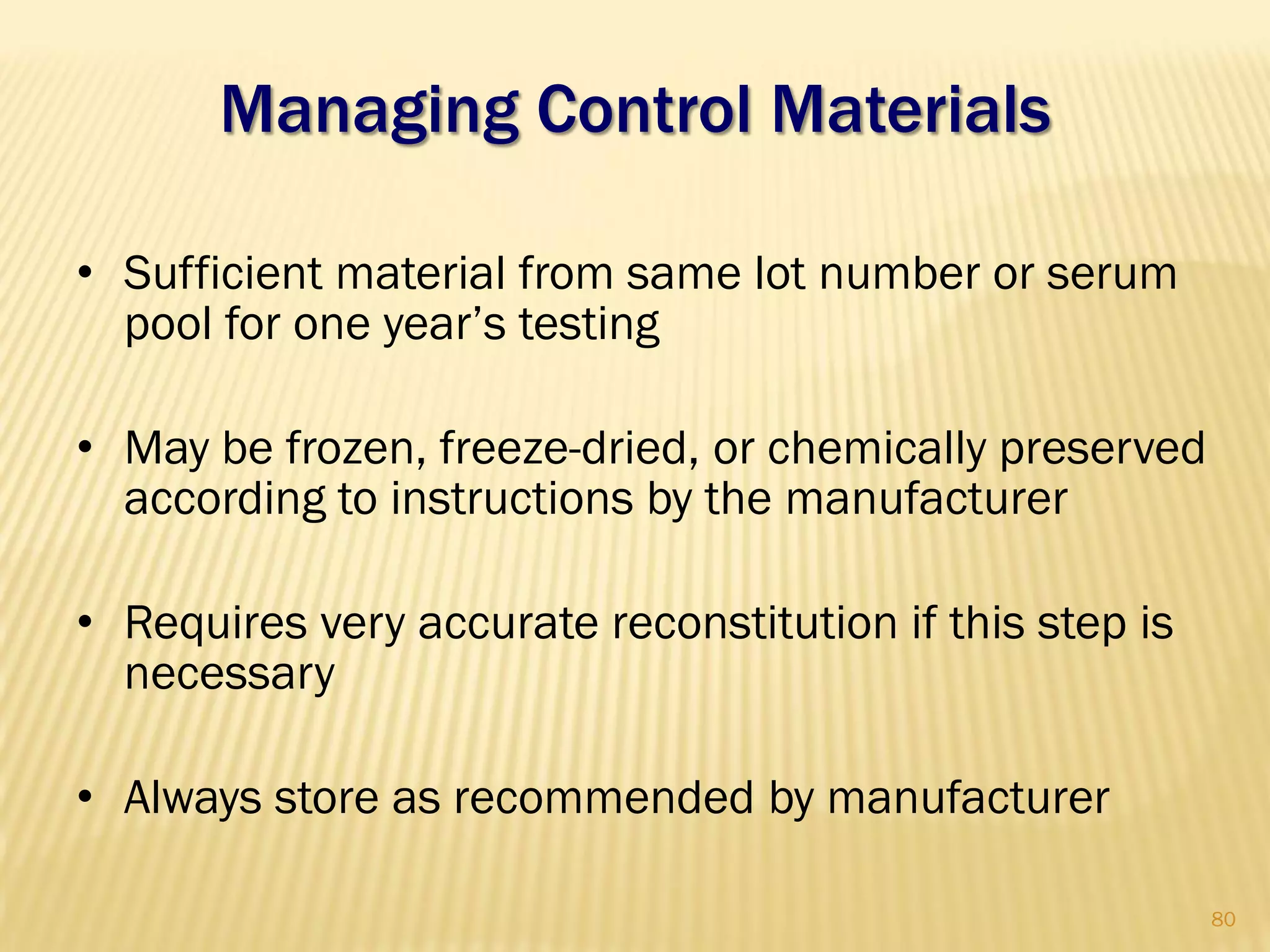 Managing Control Materials
• Sufficient material from same lot number or serum
pool for one year‟s testing
• May be frozen, freeze-dried, or chemically preserved
according to instructions by the manufacturer
• Requires very accurate reconstitution if this step is
necessary
• Always store as recommended by manufacturer
80
 
