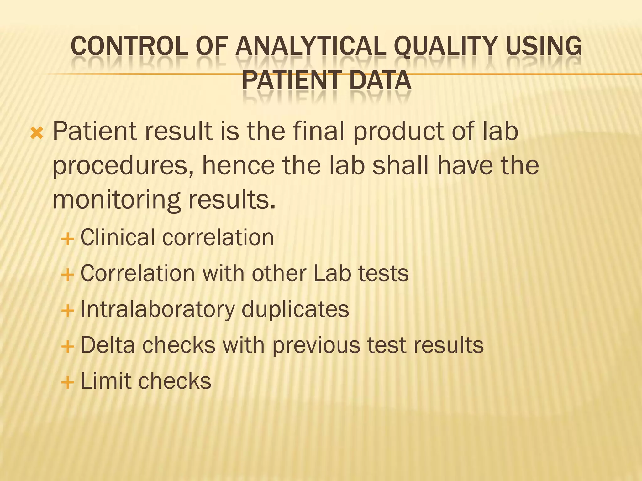 CONTROL OF ANALYTICAL QUALITY USING
PATIENT DATA
 Patient result is the final product of lab
procedures, hence the lab shall have the
monitoring results.
 Clinical correlation
 Correlation with other Lab tests
 Intralaboratory duplicates
 Delta checks with previous test results
 Limit checks
 