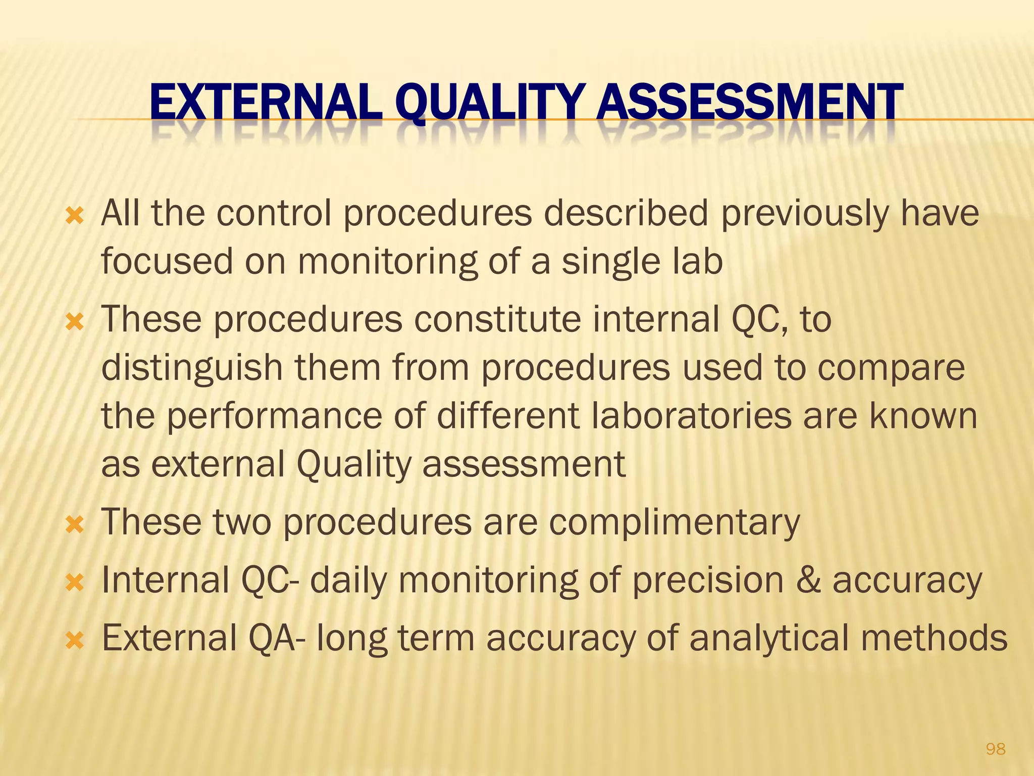 EXTERNAL QUALITY ASSESSMENT
 All the control procedures described previously have
focused on monitoring of a single lab
 These procedures constitute internal QC, to
distinguish them from procedures used to compare
the performance of different laboratories are known
as external Quality assessment
 These two procedures are complimentary
 Internal QC- daily monitoring of precision & accuracy
 External QA- long term accuracy of analytical methods
98
 