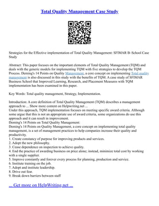 Total Quality Management Case Study
Strategies for the Effective implementation of Total Quality Management: SFIMAR B–School Case
Study
Abstract: This paper focuses on the important elements of Total Quality Management (TQM) and
deals with the generic models for implementing TQM with five strategies to develop the TQM
Process. Deming's 14 Points on Quality Management, a core concept on implementing Total quality
management is also discussed in this study with the benefits of TQM. A case study of SFIMAR
Business School that Improved Learning, Research, and Placement Measures with TQM
implementation has been examined in this paper.
Key Words: Total quality management, Strategy, Implementation.
Introduction: A core definition of Total Quality Management (TQM) describes a management
approach to ... Show more content on Helpwriting.net ...
Under this approach, TQM implementation focuses on meeting specific award criteria. Although
some argue that this is not an appropriate use of award criteria, some organizations do use this
approach and it can result in improvement.
Deming's 14 Points on Total Quality Management:
Deming's 14 Points on Quality Management, a core concept on implementing total quality
management, is a set of management practices to help companies increase their quality and
productivity.
1. Create constancy of purpose for improving products and services.
2. Adopt the new philosophy.
3. Cease dependence on inspection to achieve quality.
4. End the practice of awarding business on price alone; instead, minimize total cost by working
with a single supplier.
5. Improve constantly and forever every process for planning, production and service.
6. Institute training on the job.
7. Adopt and institute leadership.
8. Drive out fear.
9. Break down barriers between staff
... Get more on HelpWriting.net ...
 