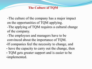 -The culture of the company has a major impact
on the opportunities of TQM applying.
-The applying of TQM requires a cultural change
of the company.
-The employees and managers have to be
convinced about the importance of TQM.
-If companies feel the necessity to change, and
- have the capacity to carry out the change, then
- TQM gets greater support and is easier to be
-implemented.
The Culture of TQM
 