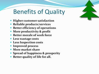 Benefits of Quality
 Higher customer satisfaction
 Reliable products/services
 Better efficiency of operations
 More productivity & profit
 Better morale of work force
 Less wastage costs
 Less Inspection costs
 Improved process
 More market share
 Spread of happiness & prosperity
 Better quality of life for all.
 