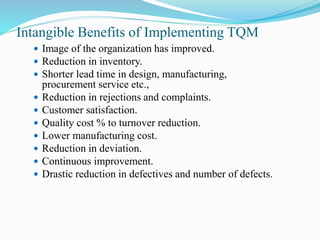 Intangible Benefits of Implementing TQM
 Image of the organization has improved.
 Reduction in inventory.
 Shorter lead time in design, manufacturing,
procurement service etc.,
 Reduction in rejections and complaints.
 Customer satisfaction.
 Quality cost % to turnover reduction.
 Lower manufacturing cost.
 Reduction in deviation.
 Continuous improvement.
 Drastic reduction in defectives and number of defects.
 