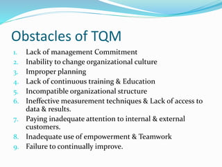 Obstacles of TQM
1. Lack of management Commitment
2. Inability to change organizational culture
3. Improper planning
4. Lack of continuous training & Education
5. Incompatible organizational structure
6. Ineffective measurement techniques & Lack of access to
data & results.
7. Paying inadequate attention to internal & external
customers.
8. Inadequate use of empowerment & Teamwork
9. Failure to continually improve.
 