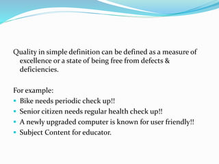 Quality in simple definition can be defined as a measure of
excellence or a state of being free from defects &
deficiencies.
For example:
 Bike needs periodic check up!!
 Senior citizen needs regular health check up!!
 A newly upgraded computer is known for user friendly!!
 Subject Content for educator.
 