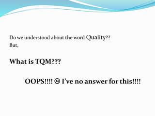 Do we understood about the word Quality??
But,
What is TQM???
OOPS!!!!  I’ve no answer for this!!!!
 