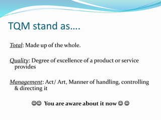 TQM stand as….
Total: Made up of the whole.
Quality: Degree of excellence of a product or service
provides
Management: Act/ Art, Manner of handling, controlling
& directing it
 You are aware about it now  
 