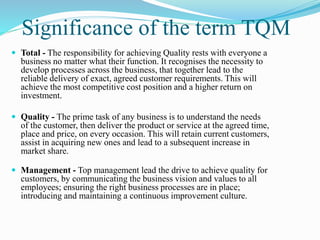 Significance of the term TQM
 Total - The responsibility for achieving Quality rests with everyone a
business no matter what their function. It recognises the necessity to
develop processes across the business, that together lead to the
reliable delivery of exact, agreed customer requirements. This will
achieve the most competitive cost position and a higher return on
investment.
 Quality - The prime task of any business is to understand the needs
of the customer, then deliver the product or service at the agreed time,
place and price, on every occasion. This will retain current customers,
assist in acquiring new ones and lead to a subsequent increase in
market share.
 Management - Top management lead the drive to achieve quality for
customers, by communicating the business vision and values to all
employees; ensuring the right business processes are in place;
introducing and maintaining a continuous improvement culture.
 