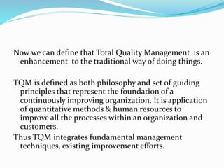 Now we can define that Total Quality Management is an
enhancement to the traditional way of doing things.
TQM is defined as both philosophy and set of guiding
principles that represent the foundation of a
continuously improving organization. It is application
of quantitative methods & human resources to
improve all the processes within an organization and
customers.
Thus TQM integrates fundamental management
techniques, existing improvement efforts.
 