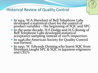 Historical Review of Quality Control
 In 1924, W.A.Shewhart of Bell Telephone Labs
developed a statistical chart for the control of
product variables – the beginning of SQC and SPC.
 In the same decade, H.F.Dodge and H.G.Romig of
Bell Telephone Labs developed statistical
acceptance sampling instead of 100% inspection.
 In 1946,the American Society for Quality Control
was formed.
 In 1950, W. Edwards Deming,who learnt SQC from
Shewhart,taught SPC & SQC to Japanese engineers
and CEO’s
 