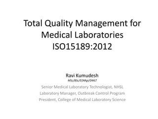 Total Quality Management for
Medical Laboratories
ISO15189:2012
Senior Medical Laboratory Technologist, NHSL
Laboratory Manager, Outbreak Control Program
President, College of Medical Laboratory Science
Ravi Kumudesh
MSc/BSc/EDMgt/DMLT
 