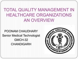 TOTAL QUALITY MANAGEMENT IN
HEALTHCARE ORGANIZATIONS
AN OVERVIEW
POONAM CHAUDHARY
Senior Medical Technologist
GMCH-32
CHANDIGARH
 