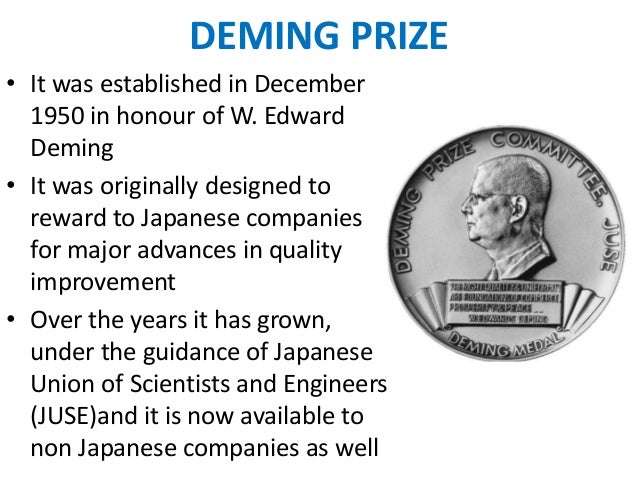 deming prize In 1951, the deming prize was established in japan in honor of dr w edwards demingit is an avenue for disseminating knowledge of successful methods for improvement. deming prize In 1951, the deming prize was established in japan in honor of dr w edwards demingit is an avenue for disseminating knowledge of successful methods for improvement.