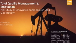Submitted To :
Prof. Sudhir Yadav
Total Quality Management &
Innovation
Pilot Study of Innovative companies in Oil &
Gas Industry
Submitted By: Group 7
Darshit Paun 20131010
Nikhil Sajwal 20131026
Nilesh Kumar 20131027
Pinang Panjwani 20131032
Preeti Pal 20131034
 