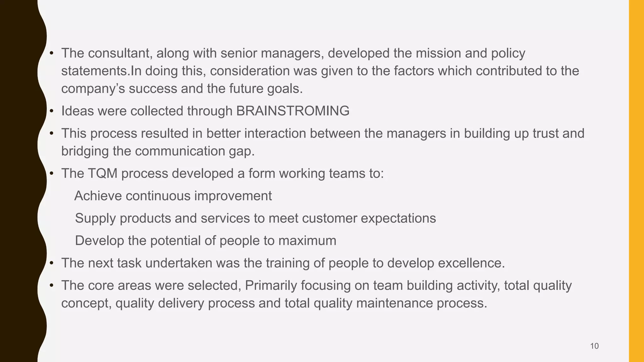 • The consultant, along with senior managers, developed the mission and policy
statements.In doing this, consideration was given to the factors which contributed to the
company’s success and the future goals.
• Ideas were collected through BRAINSTROMING
• This process resulted in better interaction between the managers in building up trust and
bridging the communication gap.
• The TQM process developed a form working teams to:
Achieve continuous improvement
Supply products and services to meet customer expectations
Develop the potential of people to maximum
• The next task undertaken was the training of people to develop excellence.
• The core areas were selected, Primarily focusing on team building activity, total quality
concept, quality delivery process and total quality maintenance process.
10
 