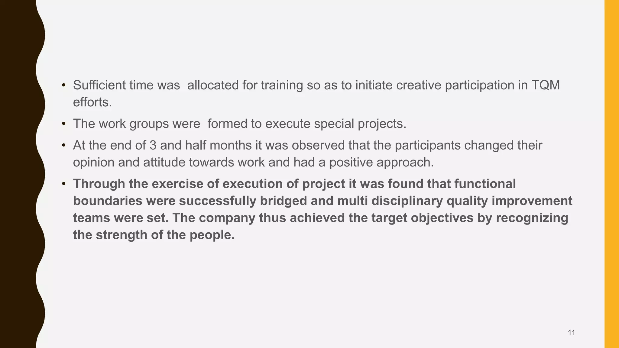 • Sufficient time was allocated for training so as to initiate creative participation in TQM
efforts.
• The work groups were formed to execute special projects.
• At the end of 3 and half months it was observed that the participants changed their
opinion and attitude towards work and had a positive approach.
• Through the exercise of execution of project it was found that functional
boundaries were successfully bridged and multi disciplinary quality improvement
teams were set. The company thus achieved the target objectives by recognizing
the strength of the people.
11
 