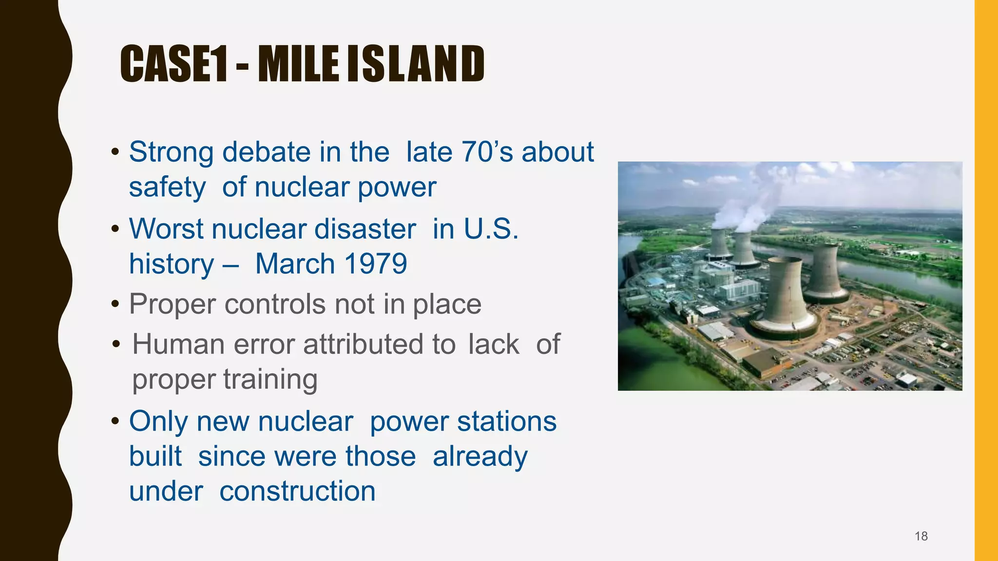 • Strong debate in the late 70’s about
safety of nuclear power
• Worst nuclear disaster in U.S.
history – March 1979
• Proper controls not in place
• Human error attributed to lack of
proper training
• Only new nuclear power stations
built since were those already
under construction
CASE1 - MILEISLAND
18
 