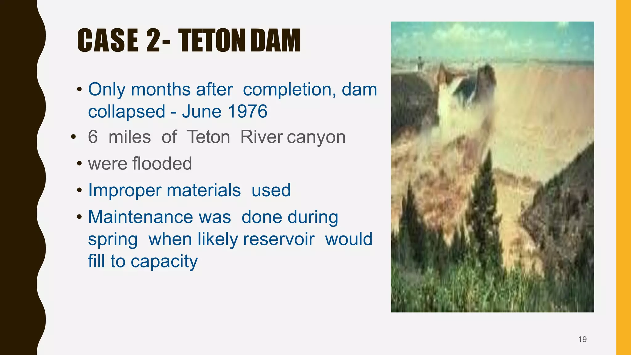 • Only months after completion, dam
collapsed - June 1976
• 6 miles of Teton River canyon
• were flooded
• Improper materials used
• Maintenance was done during
spring when likely reservoir would
fill to capacity
CASE 2- TETONDAM
19
 