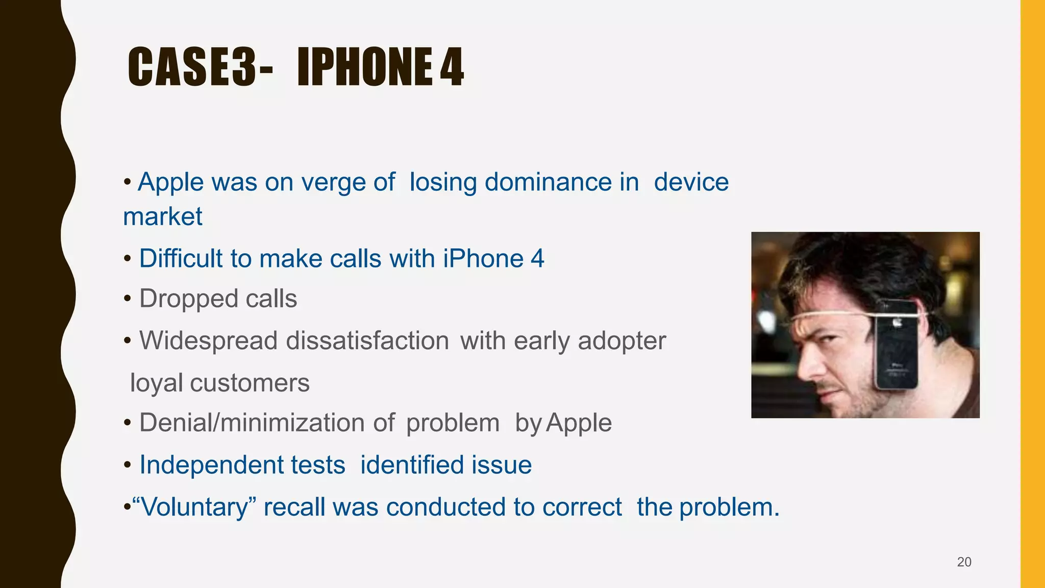 • Apple was on verge of losing dominance in device
market
• Difficult to make calls with iPhone 4
• Dropped calls
• Widespread dissatisfaction with early adopter
loyal customers
• Denial/minimization of problem byApple
• Independent tests identified issue
•“Voluntary” recall was conducted to correct the problem.
CASE3- IPHONE4
20
 