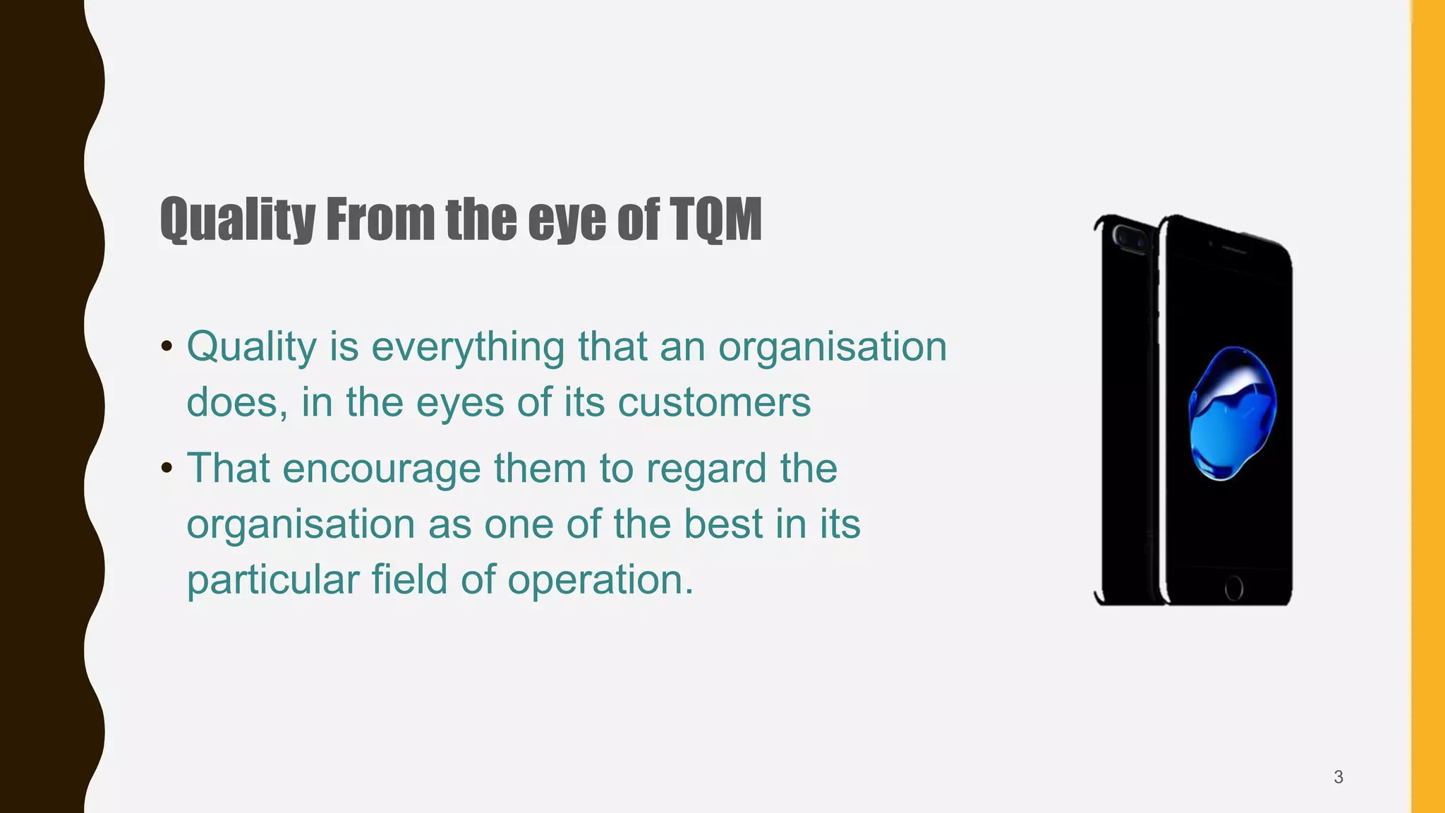 Quality From the eye of TQM
• Quality is everything that an organisation
does, in the eyes of its customers
• That encourage them to regard the
organisation as one of the best in its
particular field of operation.
3
 