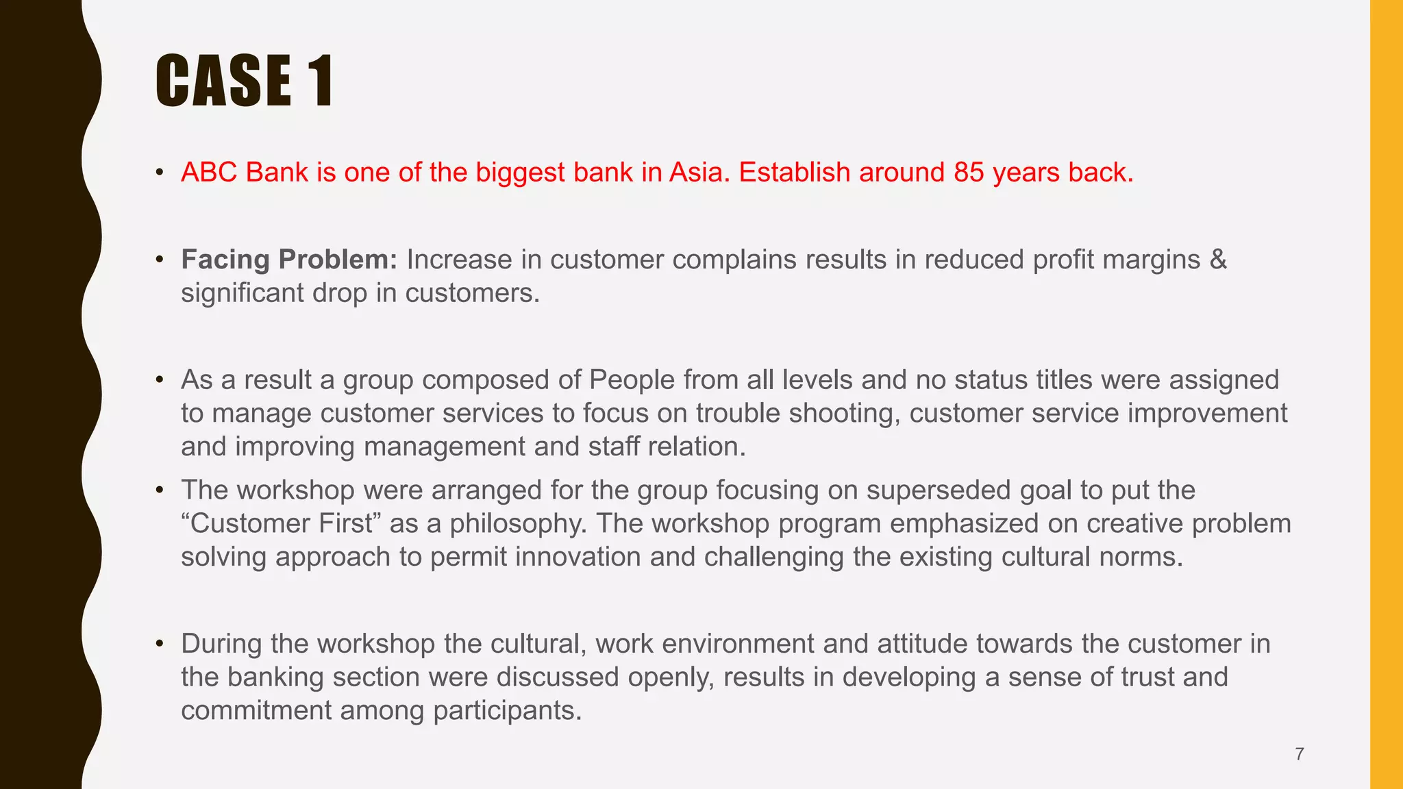 CASE 1
• ABC Bank is one of the biggest bank in Asia. Establish around 85 years back.
• Facing Problem: Increase in customer complains results in reduced profit margins &
significant drop in customers.
• As a result a group composed of People from all levels and no status titles were assigned
to manage customer services to focus on trouble shooting, customer service improvement
and improving management and staff relation.
• The workshop were arranged for the group focusing on superseded goal to put the
“Customer First” as a philosophy. The workshop program emphasized on creative problem
solving approach to permit innovation and challenging the existing cultural norms.
• During the workshop the cultural, work environment and attitude towards the customer in
the banking section were discussed openly, results in developing a sense of trust and
commitment among participants.
7
 