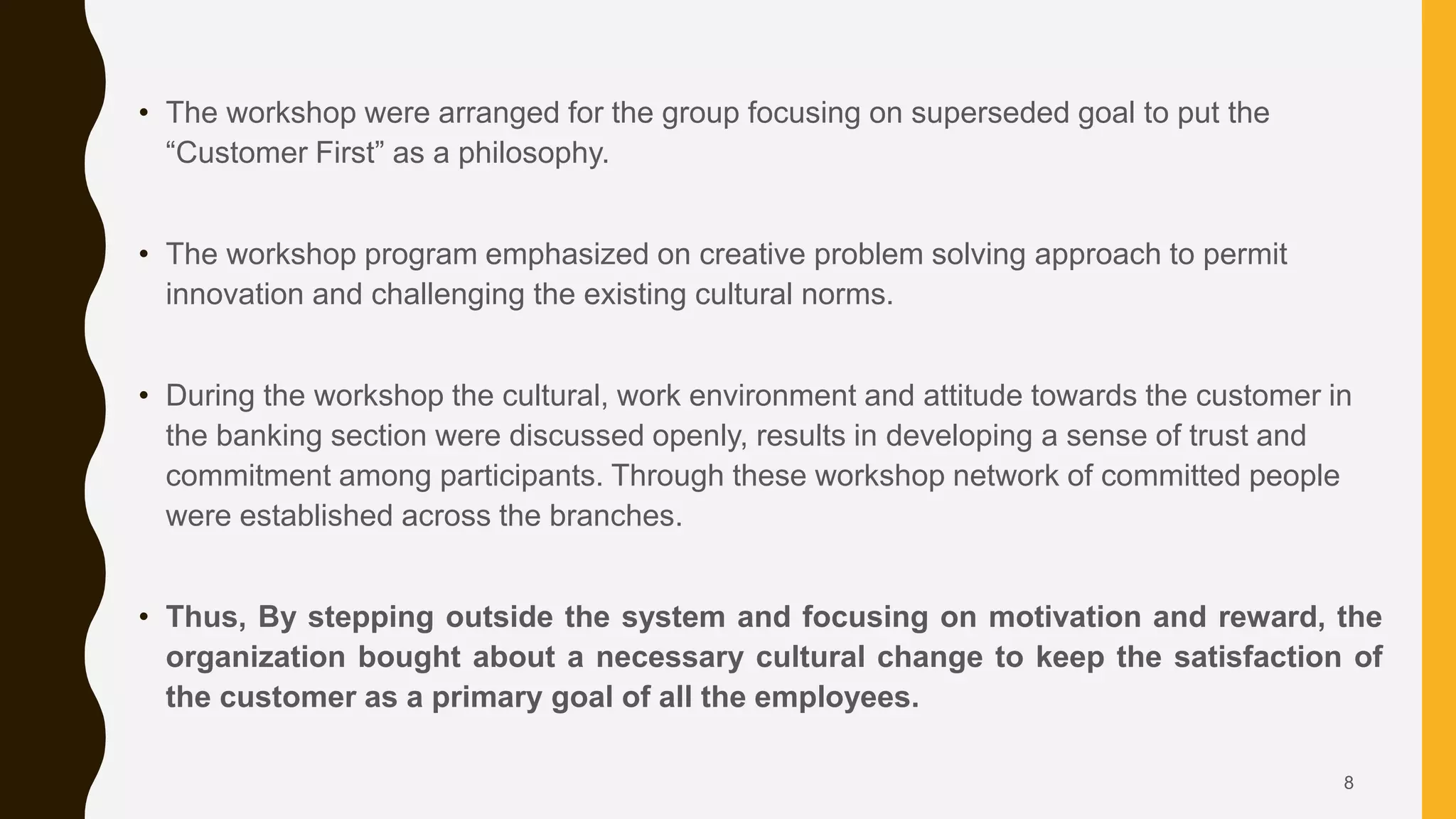 • The workshop were arranged for the group focusing on superseded goal to put the
“Customer First” as a philosophy.
• The workshop program emphasized on creative problem solving approach to permit
innovation and challenging the existing cultural norms.
• During the workshop the cultural, work environment and attitude towards the customer in
the banking section were discussed openly, results in developing a sense of trust and
commitment among participants. Through these workshop network of committed people
were established across the branches.
• Thus, By stepping outside the system and focusing on motivation and reward, the
organization bought about a necessary cultural change to keep the satisfaction of
the customer as a primary goal of all the employees.
8
 