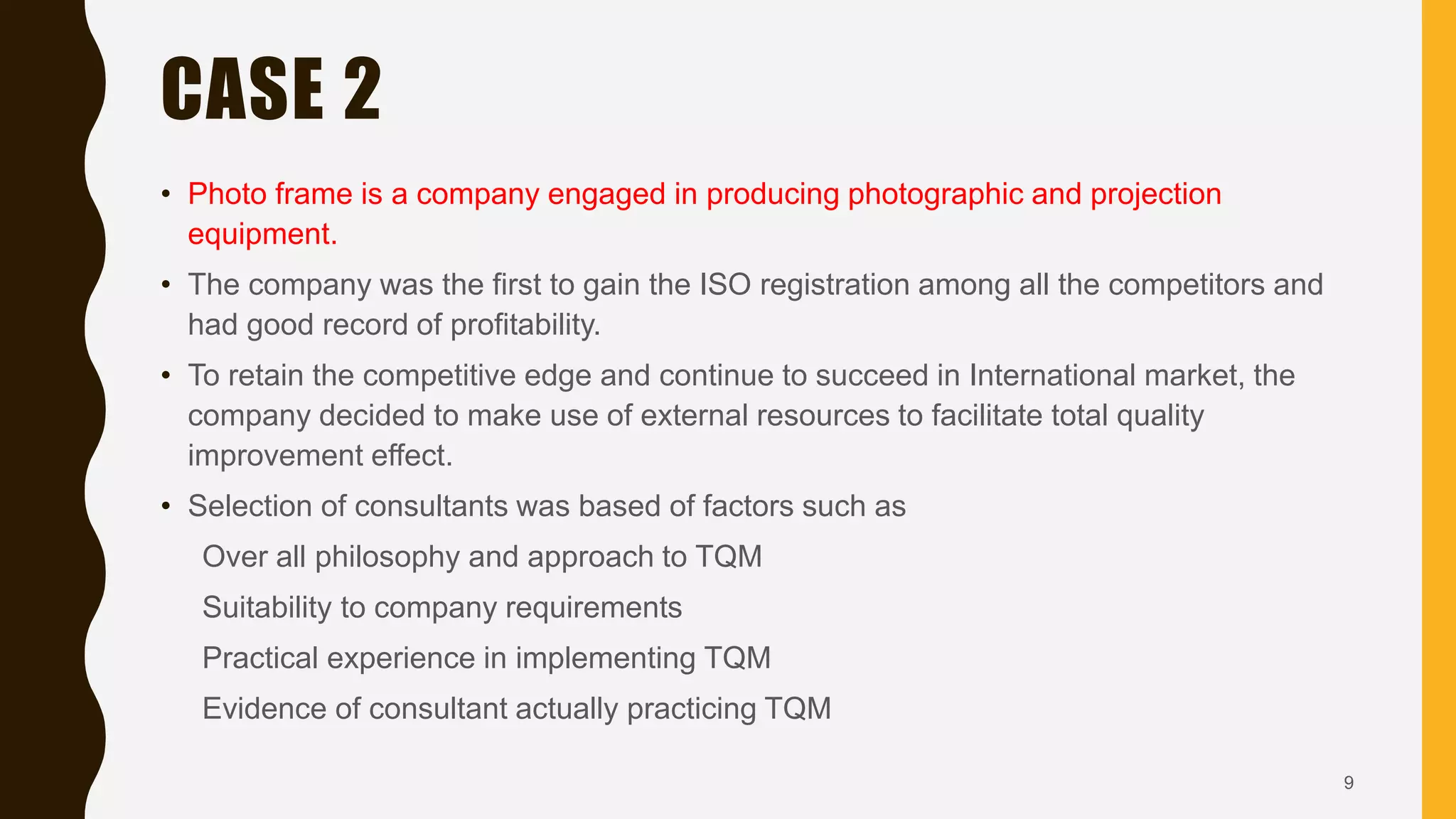 CASE 2
• Photo frame is a company engaged in producing photographic and projection
equipment.
• The company was the first to gain the ISO registration among all the competitors and
had good record of profitability.
• To retain the competitive edge and continue to succeed in International market, the
company decided to make use of external resources to facilitate total quality
improvement effect.
• Selection of consultants was based of factors such as
Over all philosophy and approach to TQM
Suitability to company requirements
Practical experience in implementing TQM
Evidence of consultant actually practicing TQM
9
 
