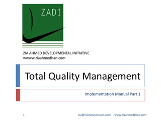 ZIA AHMED DEVELOPMENTAL INITIATIVE
wwww.ziaahmedhan.com

Total Quality Management
Implementation Manual Part 1

1

zia@milestonevision.com

www.ziaahmedkhan.com

 