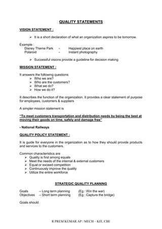R PREM KUMAR AP / MECH – KIT, CBE
QUALITY STATEMENTS
VISION STATEMENT :
 It is a short declaration of what an organization aspires to be tomorrow.
Example :
Disney Theme Park - Happiest place on earth
Polaroid - Instant photography
 Successful visions provide a guideline for decision making
MISSION STATEMENT :
It answers the following questions
 Who we are?
 Who are the customers?
 What we do?
 How we do it?
It describes the function of the organization. It provides a clear statement of purpose
for employees, customers & suppliers
A simpler mission statement is
“To meet customers transportation and distribution needs by being the best at
moving their goods on time, safely and damage free”
- National Railways
QUALITY POLICY STATEMENT :
It is guide for everyone in the organization as to how they should provide products
and services to the customers.
Common characteristics are
 Quality is first among equals
 Meet the needs of the internal & external customers
 Equal or exceed competition
 Continuously improve the quality
 Utilize the entire workforce
STRATEGIC QUALITY PLANNING
Goals – Long term planning (Eg : Win the war)
Objectives – Short term planning (Eg : Capture the bridge)
Goals should
 