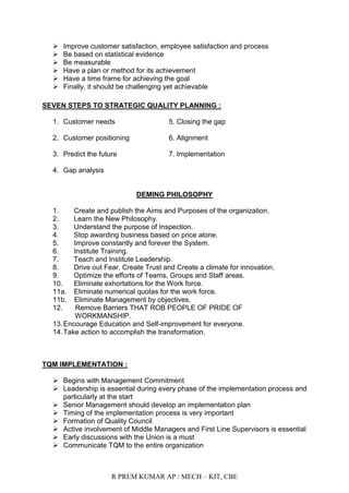 R PREM KUMAR AP / MECH – KIT, CBE
 Improve customer satisfaction, employee satisfaction and process
 Be based on statistical evidence
 Be measurable
 Have a plan or method for its achievement
 Have a time frame for achieving the goal
 Finally, it should be challenging yet achievable
SEVEN STEPS TO STRATEGIC QUALITY PLANNING :
1. Customer needs 5. Closing the gap
2. Customer positioning 6. Alignment
3. Predict the future 7. Implementation
4. Gap analysis
DEMING PHILOSOPHY
1. Create and publish the Aims and Purposes of the organization.
2. Learn the New Philosophy.
3. Understand the purpose of Inspection.
4. Stop awarding business based on price alone.
5. Improve constantly and forever the System.
6. Institute Training.
7. Teach and Institute Leadership.
8. Drive out Fear, Create Trust and Create a climate for innovation.
9. Optimize the efforts of Teams, Groups and Staff areas.
10. Eliminate exhortations for the Work force.
11a. Eliminate numerical quotas for the work force.
11b. Eliminate Management by objectives.
12. Remove Barriers THAT ROB PEOPLE OF PRIDE OF
WORKMANSHIP.
13.Encourage Education and Self-improvement for everyone.
14.Take action to accomplish the transformation.
TQM IMPLEMENTATION :
 Begins with Management Commitment
 Leadership is essential during every phase of the implementation process and
particularly at the start
 Senior Management should develop an implementation plan
 Timing of the implementation process is very important
 Formation of Quality Council
 Active involvement of Middle Managers and First Line Supervisors is essential
 Early discussions with the Union is a must
 Communicate TQM to the entire organization
 