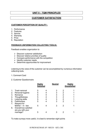R PREM KUMAR AP / MECH – KIT, CBE
UNIT II – TQM PRINCIPLES
CUSTOMER SATISFACTION
CUSTOMER PERCEPTION OF QUALITY :
1. Performance
2. Features
3. Service
4. Warranty
5. Price
6. Reputation
FEEDBACK (INFORMATION COLLECTING TOOLS):
Feedback enables organization to
 Discover customer satisfaction
 Discover relative priorities of quality
 Compare performance with the competition
 Identify customer needs
 Determine opportunities for improvement
Listening to the voice of the customer can be accomplished by numerous information
collecting tools.
1. Comment Card
2. Customer Questionnaire
Highly Neutral Highly
Satisfied Dissatisfied
1. Trash removal 5 4 3 2 1
2. Personal hygiene 5 4 3 2 1
3. Romance 5 4 3 2 1
4. Thoughtfulness 5 4 3 2 1
5. Listening skills 5 4 3 2 1
6. Faithfulness 5 4 3 2 1
7. Respect for
Mother – in - law 5 4 3 2 1
8. Overall,how satisfied
are you with your
marriage? 5 4 3 2 1
To make surveys more useful, it is best to remember eight points
 