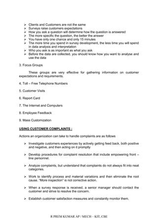 R PREM KUMAR AP / MECH – KIT, CBE
 Clients and Customers are not the same
 Surveys raise customers expectations
 How you ask a question will determine how the question is answered
 The more specific the question, the better the answer
 You have only one chance and only 15 minutes
 The more time you spend in survey development, the less time you will spend
in data analysis and interpretation
 Who you ask is as important as what you ask
 Before the data are collected, you should know how you want to analyse and
use the data
3. Focus Groups
These groups are very effective for gathering information on customer
expectations and requirements.
4. Toll – Free Telephone Numbers
5. Customer Visits
6. Report Card
7. The Internet and Computers
8. Employee Feedback
9. Mass Customization
USING CUSTOMER COMPLAINTS :
Actions an organization can take to handle complaints are as follows
 Investigate customers experiences by actively getting feed back, both positive
and negative, and then acting on it promptly
 Develop procedures for complaint resolution that include empowering front –
line personnel.
 Analyze complaints, but understand that complaints do not always fit into neat
categories.
 Work to identify process and material variations and then eliminate the root
cause. “More inspection” is not corrective action.
 When a survey response is received, a senior manager should contact the
customer and strive to resolve the concern.
 Establish customer satisfaction measures and constantly monitor them.
 