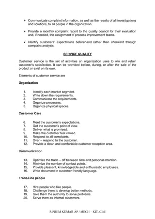 R PREM KUMAR AP / MECH – KIT, CBE
 Communicate complaint information, as well as the results of all investigations
and solutions, to all people in the organization.
 Provide a monthly complaint report to the quality council for their evaluation
and, if needed, the assignment of process improvement teams.
 Identify customers‟ expectations beforehand rather than afterward through
complaint analysis.
SERVICE QUALITY
Customer service is the set of activities an organization uses to win and retain
customer‟s satisfaction. It can be provided before, during, or after the sale of the
product or exist on its own.
Elements of customer service are
Organization
1. Identify each market segment.
2. Write down the requirements.
3. Communicate the requirements.
4. Organize processes.
5. Organize physical spaces.
Customer Care
6. Meet the customer‟s expectations.
7. Get the customer‟s point of view.
8. Deliver what is promised.
9. Make the customer feel valued.
10. Respond to all complaints.
11. Over – respond to the customer.
12. Provide a clean and comfortable customer reception area.
Communication
13. Optimize the trade – off between time and personal attention.
14. Minimize the number of contact points.
15. Provide pleasant, knowledgeable and enthusiastic employees.
16. Write document in customer friendly language.
Front-Line people
17. Hire people who like people.
18. Challenge them to develop better methods.
19. Give them the authority to solve problems.
20. Serve them as internal customers.
 
