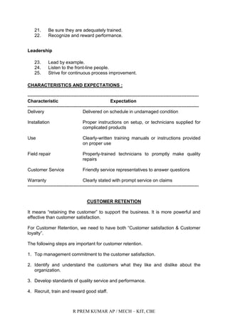 R PREM KUMAR AP / MECH – KIT, CBE
21. Be sure they are adequately trained.
22. Recognize and reward performance.
Leadership
23. Lead by example.
24. Listen to the front-line people.
25. Strive for continuous process improvement.
CHARACTERISTICS AND EXPECTATIONS :
----------------------------------------------------------------------------------------------------------------
Characteristic Expectation
----------------------------------------------------------------------------------------------------------------
Delivery Delivered on schedule in undamaged condition
Installation Proper instructions on setup, or technicians supplied for
complicated products
Use Clearly-written training manuals or instructions provided
on proper use
Field repair Properly-trained technicians to promptly make quality
repairs
Customer Service Friendly service representatives to answer questions
Warranty Clearly stated with prompt service on claims
----------------------------------------------------------------------------------------------------------------
CUSTOMER RETENTION
It means “retaining the customer” to support the business. It is more powerful and
effective than customer satisfaction.
For Customer Retention, we need to have both “Customer satisfaction & Customer
loyalty”.
The following steps are important for customer retention.
1. Top management commitment to the customer satisfaction.
2. Identify and understand the customers what they like and dislike about the
organization.
3. Develop standards of quality service and performance.
4. Recruit, train and reward good staff.
 