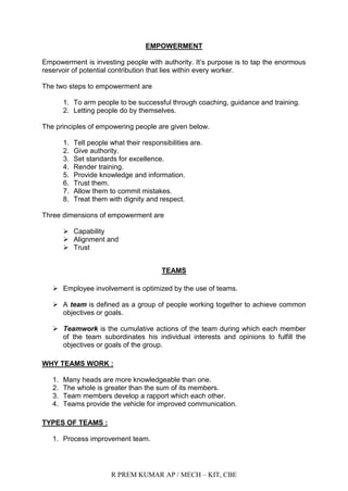 R PREM KUMAR AP / MECH – KIT, CBE
EMPOWERMENT
Empowerment is investing people with authority. It‟s purpose is to tap the enormous
reservoir of potential contribution that lies within every worker.
The two steps to empowerment are
1. To arm people to be successful through coaching, guidance and training.
2. Letting people do by themselves.
The principles of empowering people are given below.
1. Tell people what their responsibilities are.
2. Give authority.
3. Set standards for excellence.
4. Render training.
5. Provide knowledge and information.
6. Trust them.
7. Allow them to commit mistakes.
8. Treat them with dignity and respect.
Three dimensions of empowerment are
 Capability
 Alignment and
 Trust
TEAMS
 Employee involvement is optimized by the use of teams.
 A team is defined as a group of people working together to achieve common
objectives or goals.
 Teamwork is the cumulative actions of the team during which each member
of the team subordinates his individual interests and opinions to fulfill the
objectives or goals of the group.
WHY TEAMS WORK :
1. Many heads are more knowledgeable than one.
2. The whole is greater than the sum of its members.
3. Team members develop a rapport which each other.
4. Teams provide the vehicle for improved communication.
TYPES OF TEAMS :
1. Process improvement team.
 