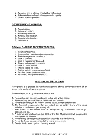 R PREM KUMAR AP / MECH – KIT, CBE
 Respects and is tolerant of individual differences.
 Acknowledges and works through conflict openly.
 Carries out assignments.
DECISION MAKING METHODS :
1. Non-decision.
2. Unilateral decision.
3. Handclasp decision.
4. Minority-rule decision.
5. Majority-rule decision.
6. Consensus.
COMMON BARRIERS TO TEAM PROGRESS :
 Insufficient training.
 Incompatible rewards and compensation.
 First-line supervisor resistance.
 Lack of planning.
 Lack of management support.
 Access to information systems.
 Lack of Union support.
 Project scope too large.
 Project objectives are not significant.
 No clear measures of success.
 No time to do improvement work.
RECOGNITION AND REWARD
Recognition is a process by which management shows acknowledgement of an
employee‟s outstanding performance.
Various ways for Recognition and Rewards are
1. Recognition can be expressed using verbal and written praise.
2. Rewards may be in the form of certificates and plaques.
3. Reward is normally in the form of cinema tickets, dinner for family etc.
4. The financial compensation (for recognition) can be paid in terms of increased
salaries, commissions, gain sharing etc.
5. The efforts of employees can be recognized by promotions, special job
assignments etc.
6. A letter of appreciation from the CEO or the Top Management will increase the
employee‟s involvement.
7. Reward may be delayed but recognition should be in a timely basis.
8. Rewards should be appropriate to the improvement level.
9. People like to be recognized than any reward.
 