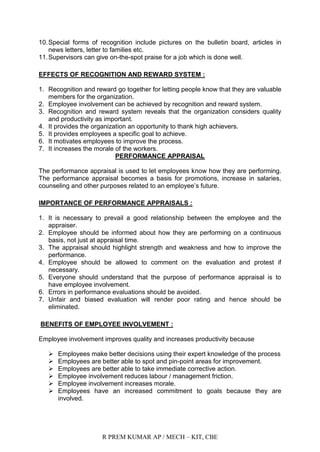R PREM KUMAR AP / MECH – KIT, CBE
10.Special forms of recognition include pictures on the bulletin board, articles in
news letters, letter to families etc.
11.Supervisors can give on-the-spot praise for a job which is done well.
EFFECTS OF RECOGNITION AND REWARD SYSTEM :
1. Recognition and reward go together for letting people know that they are valuable
members for the organization.
2. Employee involvement can be achieved by recognition and reward system.
3. Recognition and reward system reveals that the organization considers quality
and productivity as important.
4. It provides the organization an opportunity to thank high achievers.
5. It provides employees a specific goal to achieve.
6. It motivates employees to improve the process.
7. It increases the morale of the workers.
PERFORMANCE APPRAISAL
The performance appraisal is used to let employees know how they are performing.
The performance appraisal becomes a basis for promotions, increase in salaries,
counseling and other purposes related to an employee‟s future.
IMPORTANCE OF PERFORMANCE APPRAISALS :
1. It is necessary to prevail a good relationship between the employee and the
appraiser.
2. Employee should be informed about how they are performing on a continuous
basis, not just at appraisal time.
3. The appraisal should highlight strength and weakness and how to improve the
performance.
4. Employee should be allowed to comment on the evaluation and protest if
necessary.
5. Everyone should understand that the purpose of performance appraisal is to
have employee involvement.
6. Errors in performance evaluations should be avoided.
7. Unfair and biased evaluation will render poor rating and hence should be
eliminated.
BENEFITS OF EMPLOYEE INVOLVEMENT :
Employee involvement improves quality and increases productivity because
 Employees make better decisions using their expert knowledge of the process
 Employees are better able to spot and pin-point areas for improvement.
 Employees are better able to take immediate corrective action.
 Employee involvement reduces labour / management friction.
 Employee involvement increases morale.
 Employees have an increased commitment to goals because they are
involved.
 