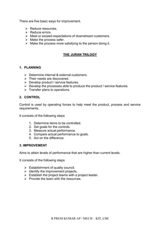 R PREM KUMAR AP / MECH – KIT, CBE
There are five basic ways for improvement.
 Reduce resources.
 Reduce errors.
 Meet or exceed expectations of downstream customers.
 Make the process safer.
 Make the process more satisfying to the person doing it.
THE JURAN TRILOGY
1. PLANNING
 Determine internal & external customers.
 Their needs are discovered.
 Develop product / service features.
 Develop the processes able to produce the product / service features.
 Transfer plans to operations.
2. CONTROL
Control is used by operating forces to help meet the product, process and service
requirements.
It consists of the following steps
1. Determine items to be controlled.
2. Set goals for the controls.
3. Measure actual performance.
4. Compare actual performance to goals.
5. Act on the difference.
3. IMPROVEMENT
Aims to attain levels of performance that are higher than current levels.
It consists of the following steps
 Establishment of quality council.
 Identify the improvement projects.
 Establish the project teams with a project leader.
 Provide the team with the resources.
 