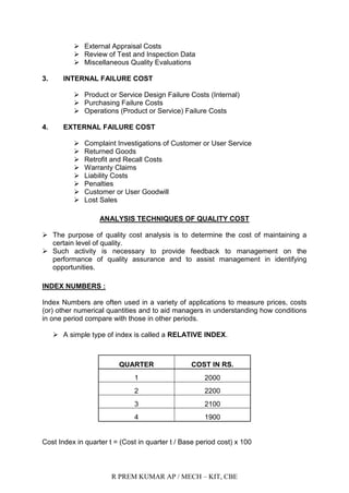 R PREM KUMAR AP / MECH – KIT, CBE
 External Appraisal Costs
 Review of Test and Inspection Data
 Miscellaneous Quality Evaluations
3. INTERNAL FAILURE COST
 Product or Service Design Failure Costs (Internal)
 Purchasing Failure Costs
 Operations (Product or Service) Failure Costs
4. EXTERNAL FAILURE COST
 Complaint Investigations of Customer or User Service
 Returned Goods
 Retrofit and Recall Costs
 Warranty Claims
 Liability Costs
 Penalties
 Customer or User Goodwill
 Lost Sales
ANALYSIS TECHNIQUES OF QUALITY COST
 The purpose of quality cost analysis is to determine the cost of maintaining a
certain level of quality.
 Such activity is necessary to provide feedback to management on the
performance of quality assurance and to assist management in identifying
opportunities.
INDEX NUMBERS :
Index Numbers are often used in a variety of applications to measure prices, costs
(or) other numerical quantities and to aid managers in understanding how conditions
in one period compare with those in other periods.
 A simple type of index is called a RELATIVE INDEX.
QUARTER COST IN RS.
1 2000
2 2200
3 2100
4 1900
Cost Index in quarter t = (Cost in quarter t / Base period cost) x 100
 